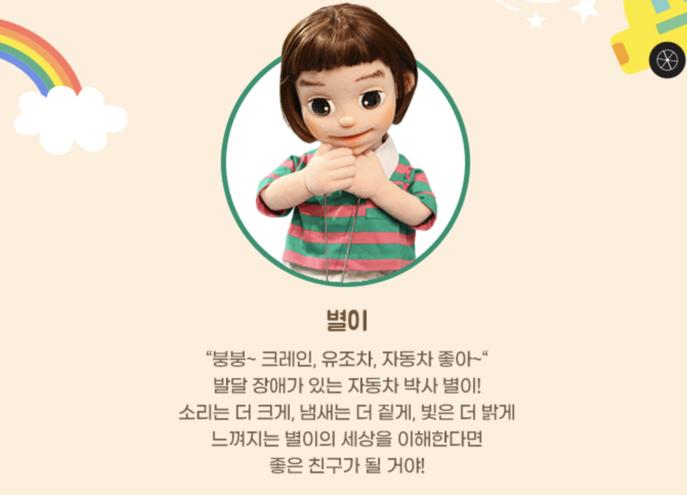 사진 설명 시작. 연주황색 배경에 단발 머리의 어린이 캐릭터가 원 안에 들어가 있으며 캐릭터 설명이 하단에 적혀 있다. 이름은 ‘별이’로 적혀 있고, 아래의 설명은 다음과 같다. “붕붕~크레인, 유조차, 자동차 좋아~” / 발달 장애가 있는 자동차 박사 별이! / 소리는 더 크게, 냄새는 더 짙게, 빛은 더 밝게 / 느껴지는 별이의 세상을 이해한다면 / 좋은 친구가 될 거야! 사진 설명 끝.