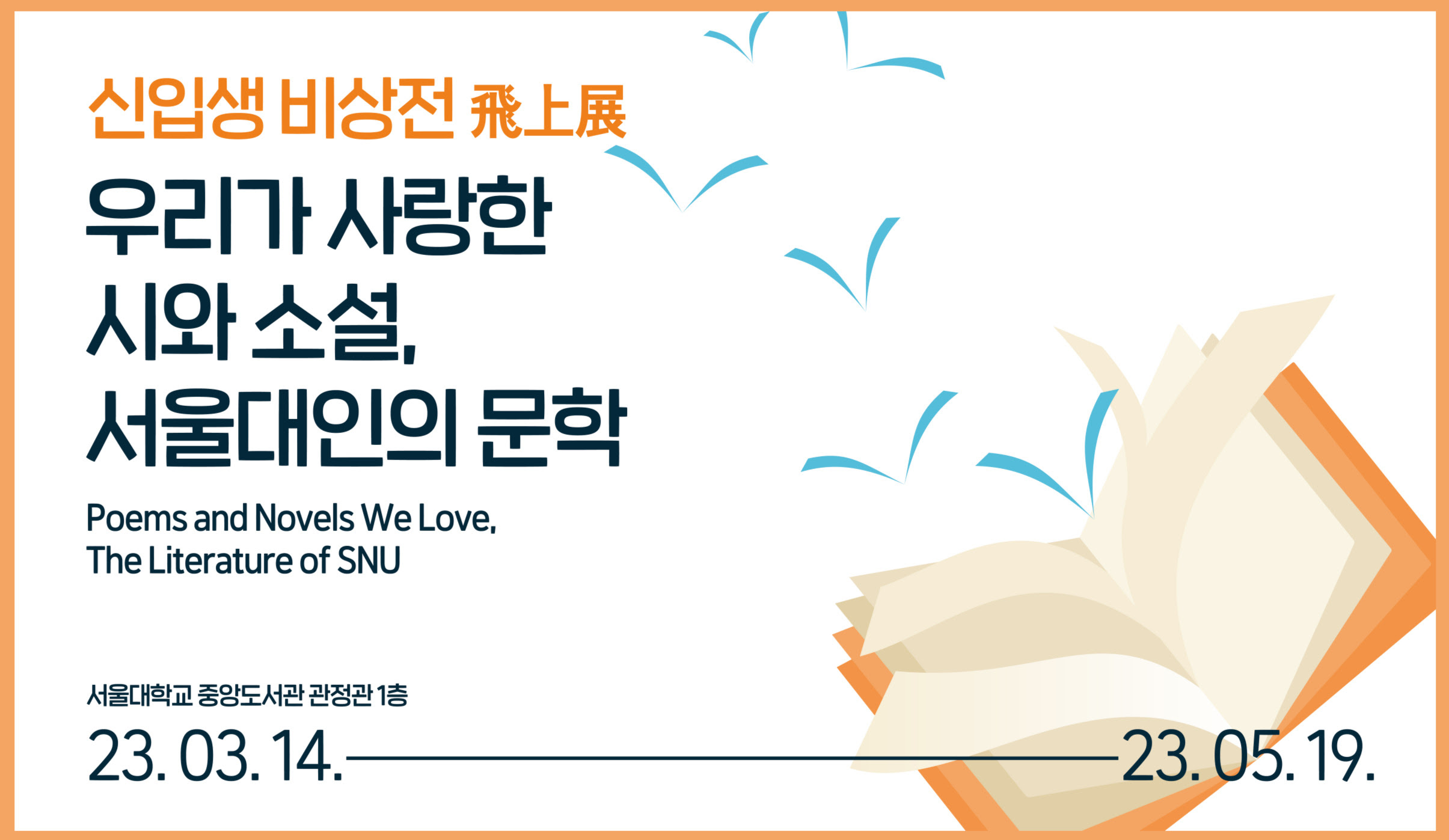 사진 설명 시작. 주황색 테두리 안에 신입생 비상전 飛上展 우리가 사랑한 시와 소설, 서울대인의 문학이라고 적혀 있다. 그 아래에 영어로 Poems and Novels We Love, The Literature of SNU라고 적혀있다. 서울대학교 중앙도서관 관정관 1층에서 23년 3월 14일부터 23년 5월 19일까지 진행된다고 적혀있다. 오른쪽 아래에는 책이 그려져 있다. 사진 설명 끝.