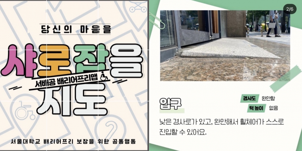 사진 설명 시작. 두 개의 카드뉴스가 나열돼있다. 왼쪽에는 샤로잡을 지도라고 크게 적혀있으며, 글씨 사이에는 서배공 배리어프리맵이라고 적혀있다. 가장 아래에는 서울대학교 배리어프리 보장을 위한 공동행동이라고 써져있다. 오른쪽 카드뉴스의 경우 배리어프리맵 중 하나가 적혀있따. 경사로 입구가 사진으로 나와있고, 아래에는 입구라고 적혀있다. 낮은 경사로가 있고 완만해서 휠체어가 스스로 진입할 수 있어요라고 적혀있다. 경사로 완만함, 턱 높이 없음도 함께 적혀있다. 사진 설명 끝.