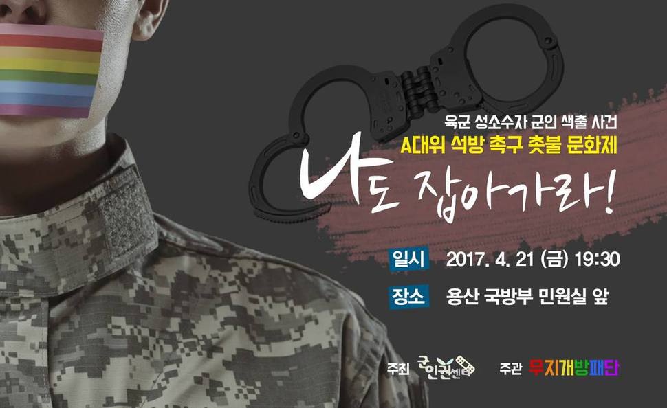 사진 설명 시작. 육군 성소수자 군인 색출 사건 A대위 석방 촉구 촛불 문화제 ‘나도 잡아가라!’의 포스터다. 포스터 제목과 일시, 장소, 주최 소개글이 오른쪽에 위치해 있다. 소개글 뒤에 수갑 모양의 이미지가 있다. 포스터 제목 아래 일시 ‘2017. 4. 21 (금) 19:30’, 장소 ‘용산 국방부 민원실 앞’, 주최 ‘군인권센터’, 주관 ‘무지개방패단’이 적혀 있다. 포스터 왼쪽에는 무지개 모양으로 입이 가려진 군복을 입은 사람 모습 일부가 있다. 사진 설명 끝.