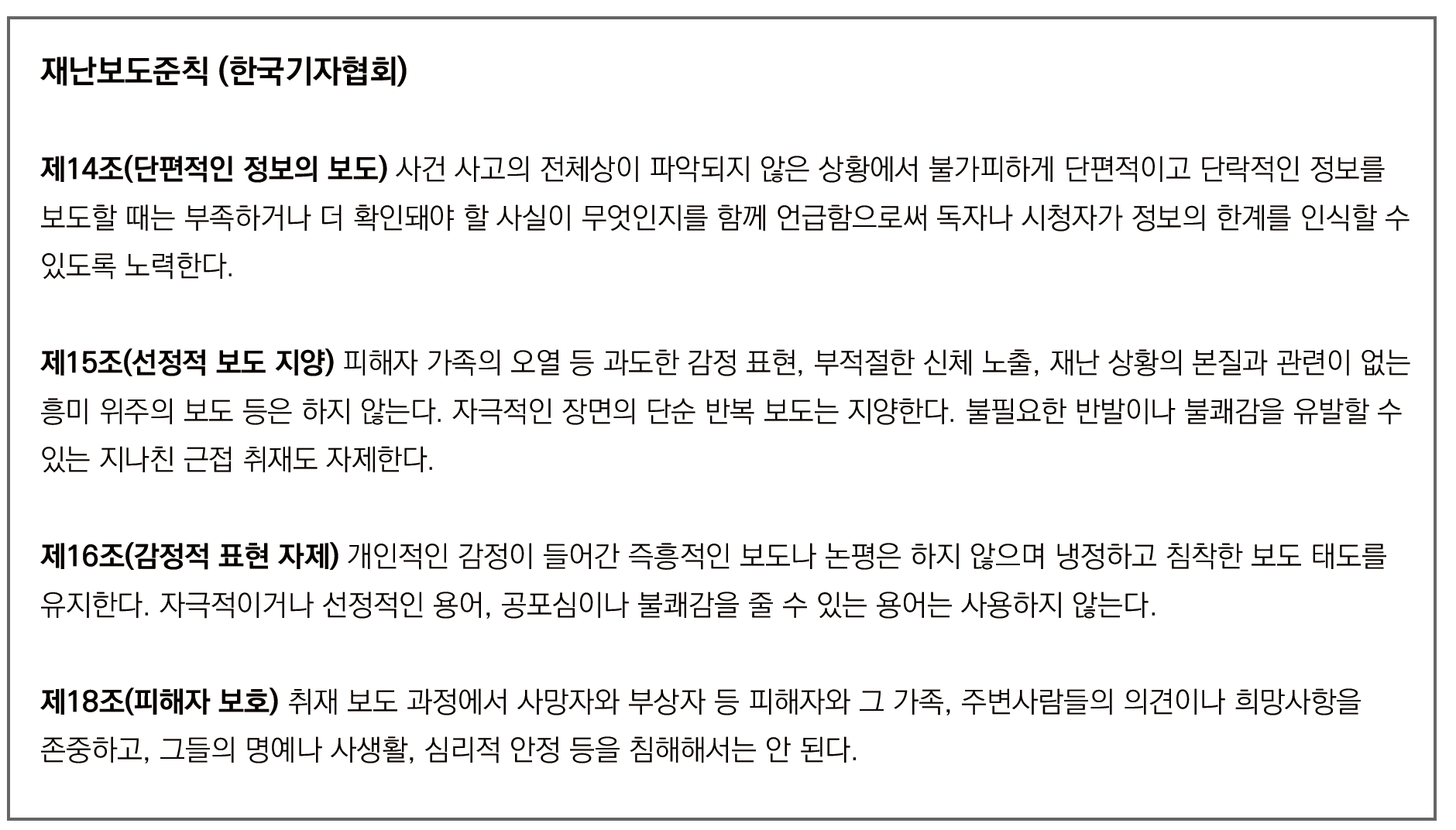 사진 설명 시작. 검은색 테두리로 된 흰 배경의 사각형 칸 안에 한국기자협회의 재난보도준칙 일부가 글로 쓰여있다. 재난보도준칙 (한국기자협회) 제14조(단편적인 정보의 보도) 사건 사고의 전체상이 파악되지 않은 상황에서 불가피하게 단편적이고 단락적인 정보를 보도할 때는 부족하거나 더 확인돼야 할 사실이 무엇인지를 함께 언급함으로써 독자나 시청자가 정보의 한계를 인식할 수 있도록 노력한다. 제15조(선정적 보도 지양) 피해자 가족의 오열 등 과도한 감정 표현, 부적절한 신체 노출, 재난 상황의 본질과 관련이 없는 흥미 위주의 보도 등은 하지 않는다. 자극적인 장면의 단순 반복 보도는 지양한다. 불필요한 반발이나 불쾌감을 유발할 수 있는 지나친 근접 취재도 자제한다. 제16조(감정적 표현 자제) 개인적인 감정이 들어간 즉흥적인 보도나 논평은 하지 않으며 냉정하고 침착한 보도 태도를 유지한다. 자극적이거나 선정적인 용어, 공포심이나 불쾌감을 줄 수 있는 용어는 사용하지 않는다. 제18조(피해자 보호) 취재 보도 과정에서 사망자와 부상자 등 피해자와 그 가족, 주변사람들의 의견이나 희망사항을 존중하고, 그들의 명예나 사생활, 심리적 안정 등을 침해해서는 안 된다. 사진 설명 끝.
